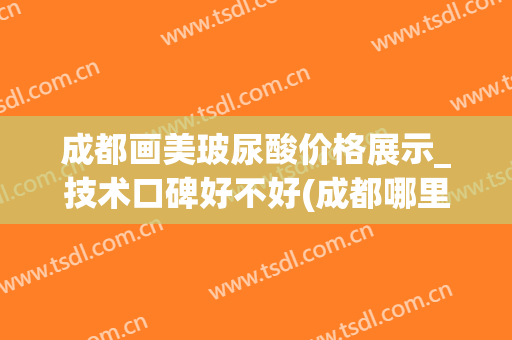 成都画美玻尿酸价格展示_技术口碑好不好(成都哪里打玻尿酸最正规?)