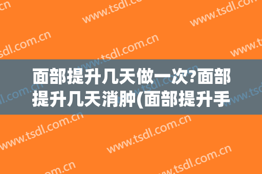 面部提升几天做一次?面部提升几天消肿(面部提升手术哪天最肿)