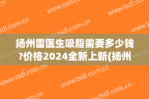 扬州雷医生吸脂需要多少钱?价格2024全新上新(扬州吸脂减肥多少钱I)