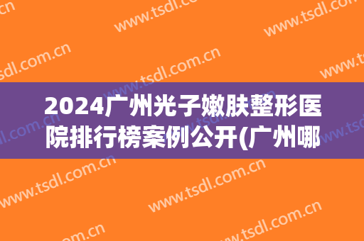 2024广州光子嫩肤整形医院排行榜案例公开(广州哪家医院做光子嫩肤好)