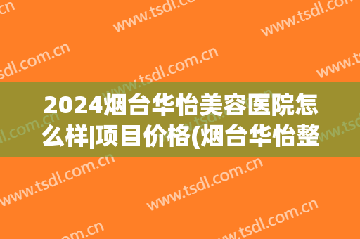 2024烟台华怡美容医院怎么样|项目价格(烟台华怡整形美容医院价格表)