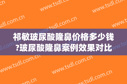 祁敏玻尿酸隆鼻价格多少钱?玻尿酸隆鼻案例效果对比图_中南大学湘雅医院
