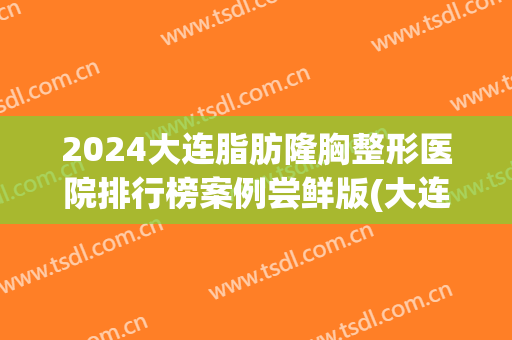 2024大连脂肪隆胸整形医院排行榜案例尝鲜版(大连整形三甲医院)