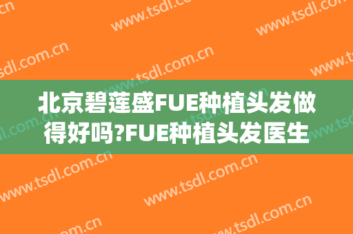 北京碧莲盛FUE种植头发做得好吗?FUE种植头发医生介绍(上海碧莲盛植发怎么样)