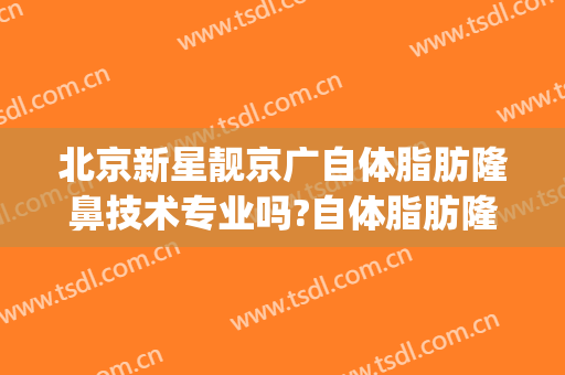 北京新星靓京广自体脂肪隆鼻技术专业吗?自体脂肪隆鼻哪个医生好(北京新星靓京广医疗美容医院怎么样)