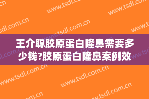 王介聪胶原蛋白隆鼻需要多少钱?胶原蛋白隆鼻案例效果对比图_华中科技大学同济医学院附属协和医院