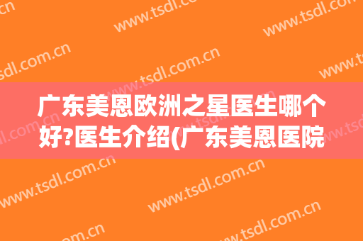 广东美恩欧洲之星医生哪个好?医生介绍(广东美恩医院)