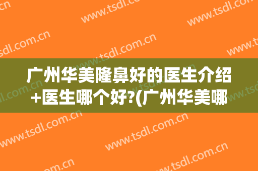 广州华美隆鼻好的医生介绍+医生哪个好?(广州华美哪个医生做鼻子好)