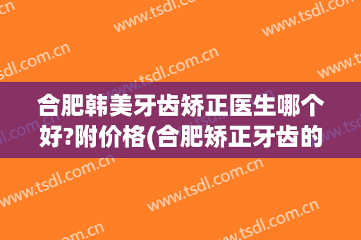 合肥韩美牙齿矫正医生哪个好?附价格(合肥矫正牙齿的好医院)