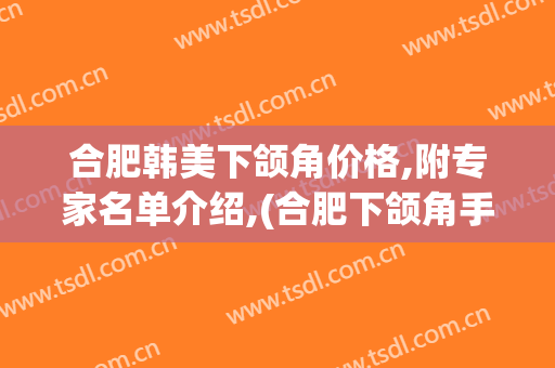 合肥韩美下颌角价格,附专家名单介绍,(合肥下颌角手术)