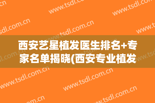 西安艺星植发医生排名+专家名单揭晓(西安专业植发医院排名)