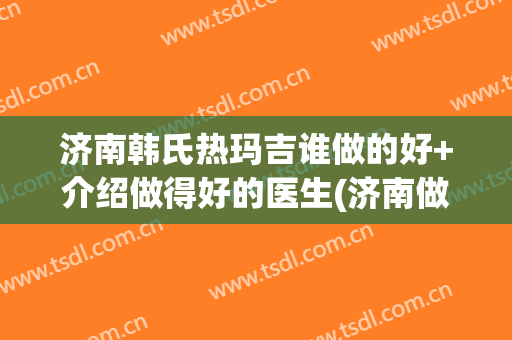 济南韩氏热玛吉谁做的好+介绍做得好的医生(济南做热玛吉的正规医院)