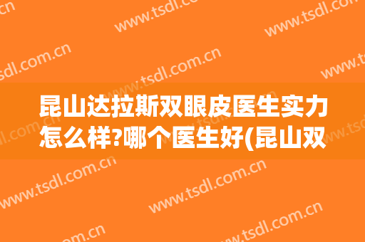 昆山达拉斯双眼皮医生实力怎么样?哪个医生好(昆山双眼皮手术医院)
