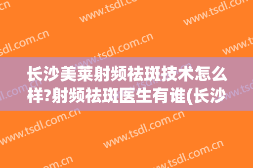 长沙美莱射频祛斑技术怎么样?射频祛斑医生有谁(长沙市中心医院激光祛斑)