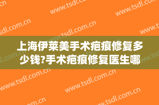 上海伊莱美手术疤痕修复多少钱?手术疤痕修复医生哪个好(美莱疤痕修复中心)