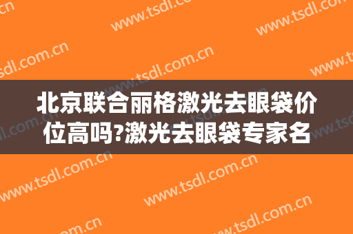 北京联合丽格激光去眼袋价位高吗?激光去眼袋专家名单(北京协和医院割眼袋)