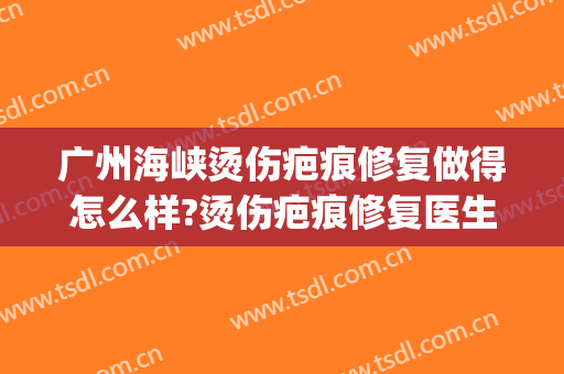 广州海峡烫伤疤痕修复做得怎么样?烫伤疤痕修复医生介绍(广州烫伤疤痕修复哪个医院好)