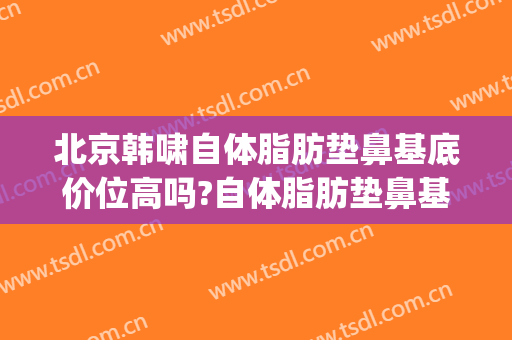 北京韩啸自体脂肪垫鼻基底价位高吗?自体脂肪垫鼻基底医生名单(自体脂肪填充鼻基底)
