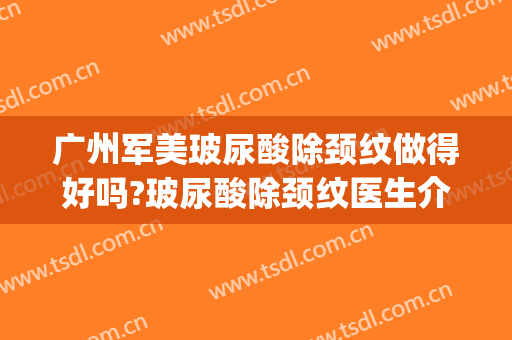 广州军美玻尿酸除颈纹做得好吗?玻尿酸除颈纹医生介绍(玻尿酸去颈纹效果好不好)