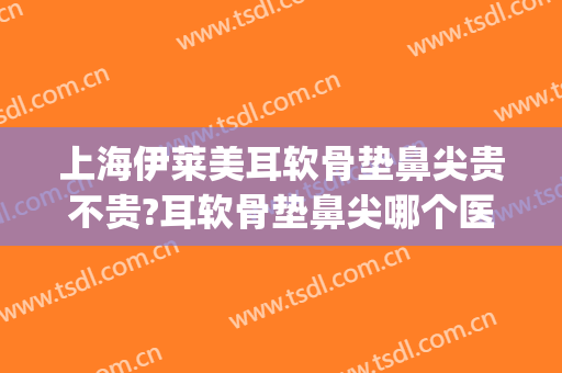 上海伊莱美耳软骨垫鼻尖贵不贵?耳软骨垫鼻尖哪个医生好(耳软骨垫鼻尖多少价位)