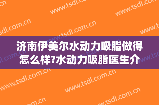 济南伊美尔水动力吸脂做得怎么样?水动力吸脂医生介绍(水动力吸脂后皮肤松弛贴吧)