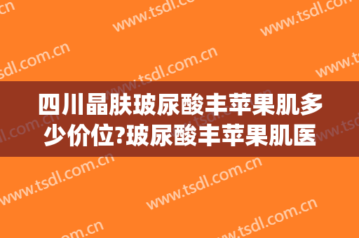 四川晶肤玻尿酸丰苹果肌多少价位?玻尿酸丰苹果肌医生哪个好(玻尿酸丰苹果肌怎么样)
