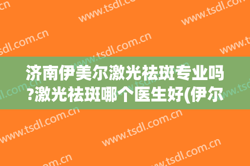济南伊美尔激光祛斑专业吗?激光祛斑哪个医生好(伊尔美祛斑真有效吗)