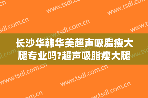 长沙华韩华美超声吸脂瘦大腿专业吗?超声吸脂瘦大腿医生名单(长沙华美美容整形医院)