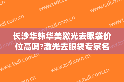 长沙华韩华美激光去眼袋价位高吗?激光去眼袋专家名单(华美激光美容整形医院)