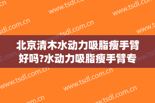 北京清木水动力吸脂瘦手臂好吗?水动力吸脂瘦手臂专家有谁(水动力手臂吸脂一般需要多少钱)
