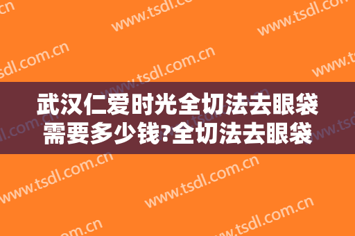 武汉仁爱时光全切法去眼袋需要多少钱?全切法去眼袋医生推荐