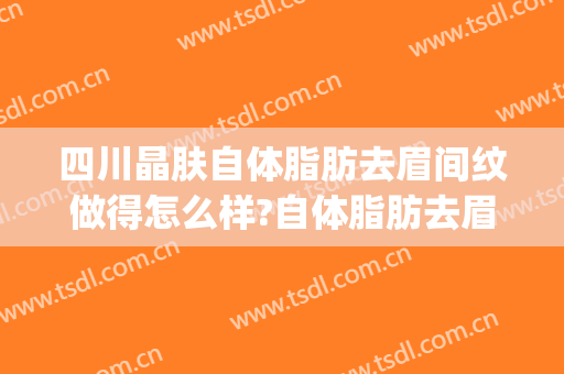 四川晶肤自体脂肪去眉间纹做得怎么样?自体脂肪去眉间纹医生介绍(自体脂肪填充眉间纹存活率高吗)
