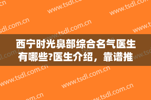 西宁时光鼻部综合名气医生有哪些?医生介绍，靠谱推荐(宁波鼻整形哪个医生好)