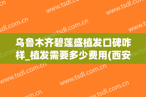 乌鲁木齐碧莲盛植发口碑咋样_植发需要多少费用(西安碧莲盛植发怎么样)