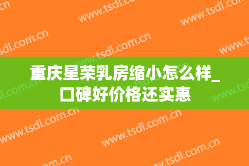 重庆星荣乳房缩小怎么样_口碑好价格还实惠