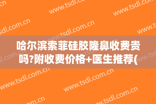 哈尔滨索菲硅胶隆鼻收费贵吗?附收费价格+医生推荐(硅胶隆鼻的费用)