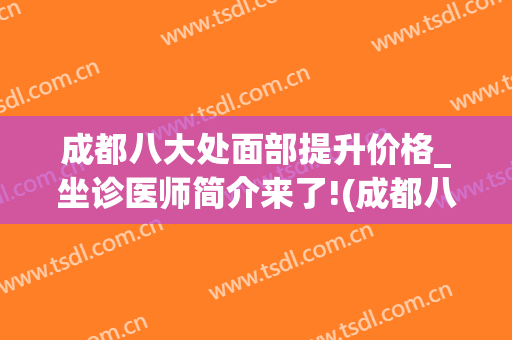 成都八大处面部提升价格_坐诊医师简介来了!(成都八大处整容医院)