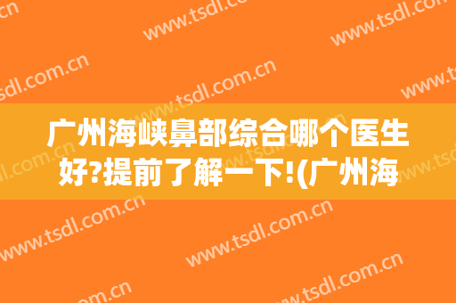广州海峡鼻部综合哪个医生好?提前了解一下!(广州海峡隆鼻怎么样)