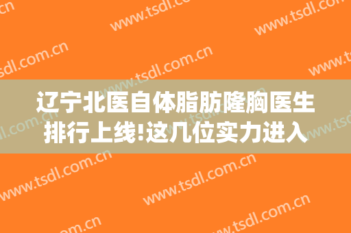 辽宁北医自体脂肪隆胸医生排行上线!这几位实力进入排名(北京假体隆胸医生排名)