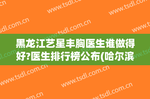 黑龙江艺星丰胸医生谁做得好?医生排行榜公布(哈尔滨艺星隆鼻怎么样)