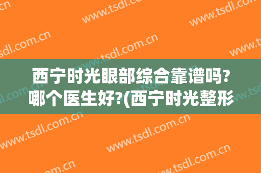 西宁时光眼部综合靠谱吗?哪个医生好?(西宁时光整形医院怎么样)