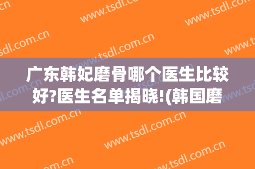 广东韩妃磨骨哪个医生比较好?医生名单揭晓!(韩国磨骨最好的医生)