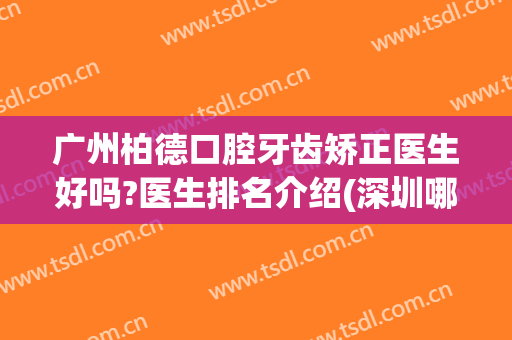 广州柏德口腔牙齿矫正医生好吗?医生排名介绍(深圳哪个医院牙齿矫正手术好的大夫·柏德)