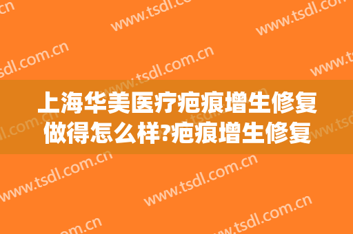 上海华美医疗疤痕增生修复做得怎么样?疤痕增生修复医生哪个好(华西医院治疤痕增生怎么样)