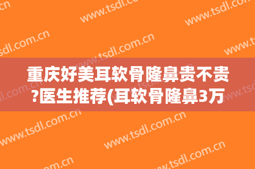 重庆好美耳软骨隆鼻贵不贵?医生推荐(耳软骨隆鼻3万贵不贵)