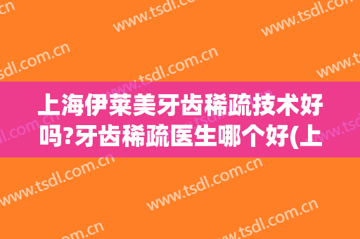 上海伊莱美牙齿稀疏技术好吗?牙齿稀疏医生哪个好(上海伊莱美矫正牙齿怎么样)