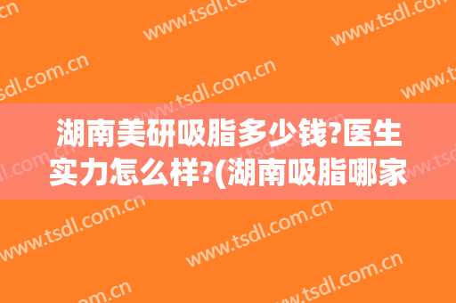 湖南美研吸脂多少钱?医生实力怎么样?(湖南吸脂哪家医院最好)