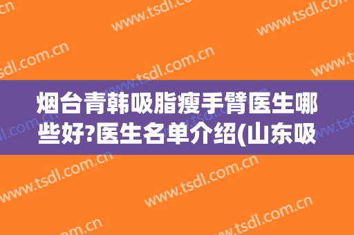 烟台青韩吸脂瘦手臂医生哪些好?医生名单介绍(山东吸脂最好的医生)