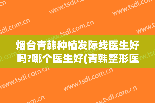 烟台青韩种植发际线医生好吗?哪个医生好(青韩整形医院烟台怎么样)