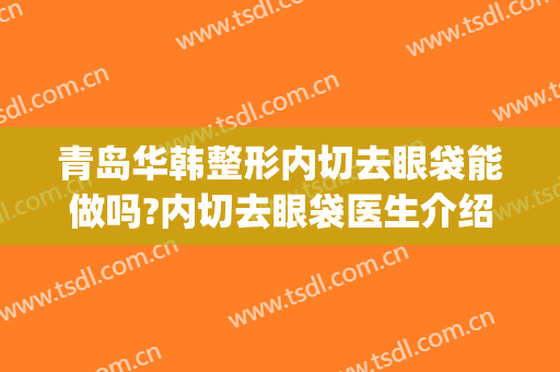 青岛华韩整形内切去眼袋能做吗?内切去眼袋医生介绍(青岛外切眼袋好大夫)